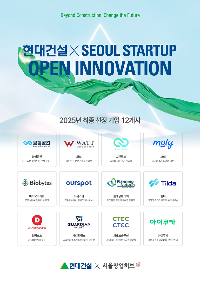 Beyoung Construction, Chnage the Future  현대건설XSEOUL STARTUP OPEN INNOVATION 2025년 최종 선정 기업 12개사  평행공간 공간 스캔 및 데이터 분석 솔루션 와트 입주민 짐 운반 자율주행 로봇 그린루프 스마트 의류 수거 시스템 모티 AI기반 스마트 운동 머신 바이오바이츠 근감소증 예방/관리 솔루션 아워스팟 맞춤형 어린이 돌봄/케어 서비스 플래닝네이처 자연환경 평가/환경복원 컨설팅 틸다 머신러닝 최적 데이터 분석 솔루션 딥핑소스 AI 영상분석 솔루션 가디언웍스 고소작업대 스마트 안전장치 솔루션 씨테크솔루션 건설현장 다국어 안전교육 플랫폼 아이쿠카 어린이 특화 금융생활 관리 서비스 현대건설 × 서울창업허브